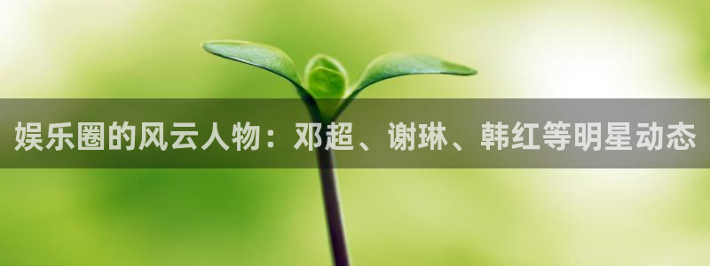 杏宇：娱乐圈的风云人物：邓超、谢琳、韩红等明星动态